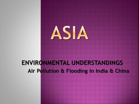 ENVIRONMENTAL UNDERSTANDINGS Air Pollution & Flooding in India & China.