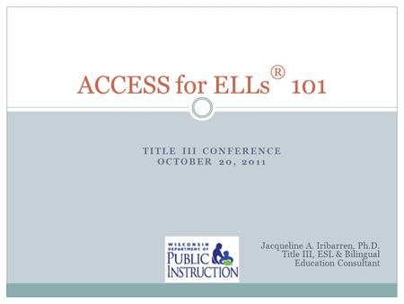 TITLE III CONFERENCE OCTOBER 20, 2011 ACCESS for ELLs ® 101 Jacqueline A. Iribarren, Ph.D. Title III, ESL & Bilingual Education Consultant.