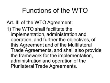 Functions of the WTO Art. III of the WTO Agreement: 1) The WTO shall facilitate the implementation, administration and operation, and further the objectives,