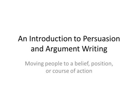 An Introduction to Persuasion and Argument Writing Moving people to a belief, position, or course of action.