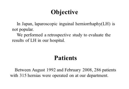 Objective In Japan, laparoscopic inguinal herniorrhaphy(LH) is not popular. We performed a retrospective study to evaluate the results of LH in our hospital.