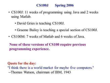 CS100J Spring 2006 CS100J: 11 weeks of programming using Java and 2 weeks using Matlab. David Gries is teaching CS100J. Graeme Bailey is teaching a special.