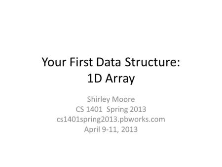 Your First Data Structure: 1D Array Shirley Moore CS 1401 Spring 2013 cs1401spring2013.pbworks.com April 9-11, 2013.