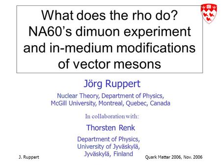 J. RuppertQuark Matter 2006, Nov. 2006 What does the rho do? NA60’s dimuon experiment and in-medium modifications of vector mesons Jörg Ruppert Nuclear.