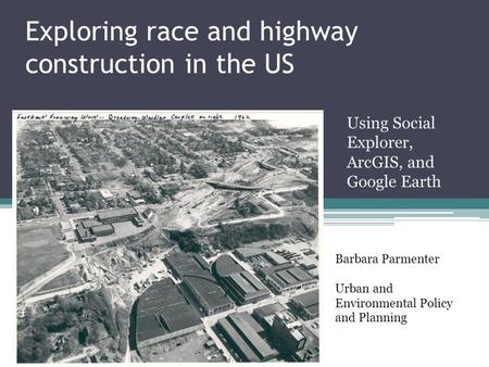 Exploring race and highway construction in the US Using Social Explorer, ArcGIS, and Google Earth Barbara Parmenter Urban and Environmental Policy and.