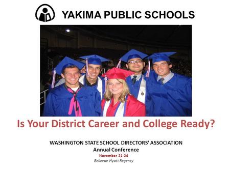 Is Your District Career and College Ready? WASHINGTON STATE SCHOOL DIRECTORS’ ASSOCIATION Annual Conference November 21-24 Bellevue Hyatt Regency YAKIMA.