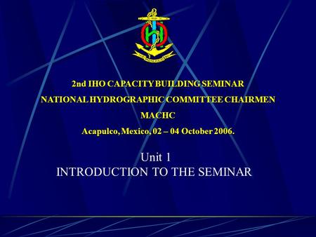 2nd IHO CAPACITY BUILDING SEMINAR NATIONAL HYDROGRAPHIC COMMITTEE CHAIRMEN MACHC Acapulco, Mexico, 02 – 04 October 2006. Unit 1 INTRODUCTION TO THE SEMINAR.