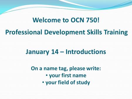 Professional Development Skills Training Welcome to OCN 750! January 14 – Introductions On a name tag, please write: your first name your field of study.