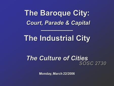 The Baroque City: Court, Parade & Capital –––––––––– The Industrial City The Culture of Cities Monday, March 22/2006 SOSC 2730.