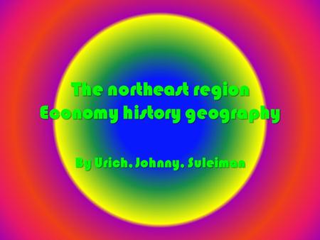 The northeast region Economy history geography By Urich, Johnny, Suleiman.