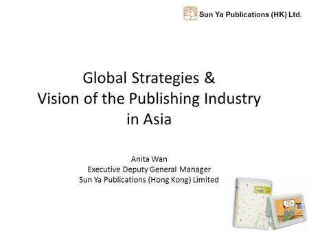Sun Ya Publications (HK) Ltd. Global Strategies & Vision of the Publishing Industry in Asia Anita Wan Executive Deputy General Manager Sun Ya Publications.