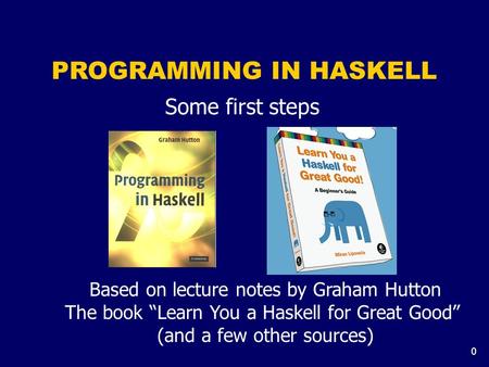 0 PROGRAMMING IN HASKELL Some first steps Based on lecture notes by Graham Hutton The book “Learn You a Haskell for Great Good” (and a few other sources)