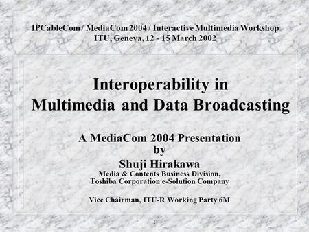 1 Interoperability in Multimedia and Data Broadcasting A MediaCom 2004 Presentation by Shuji Hirakawa Media & Contents Business Division, Toshiba Corporation.