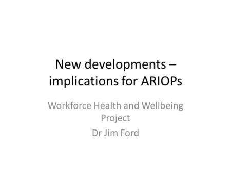 New developments – implications for ARIOPs Workforce Health and Wellbeing Project Dr Jim Ford.