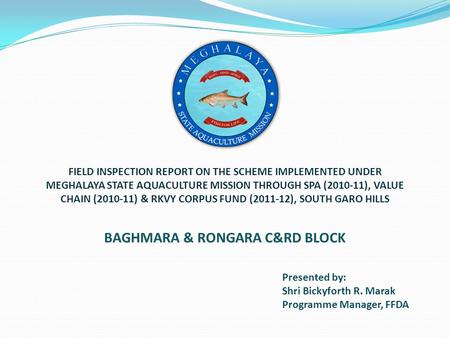 Presented by: Shri Bickyforth R. Marak Programme Manager, FFDA BAGHMARA & RONGARA C&RD BLOCK FIELD INSPECTION REPORT ON THE SCHEME IMPLEMENTED UNDER MEGHALAYA.