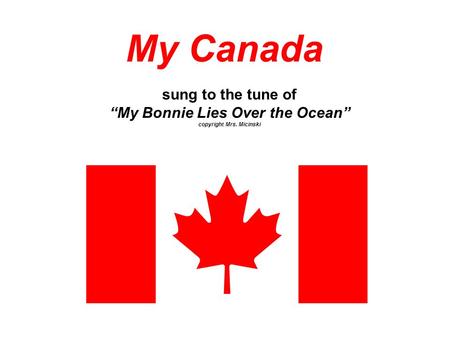 My Canada sung to the tune of “My Bonnie Lies Over the Ocean” copyright Mrs. Micinski.