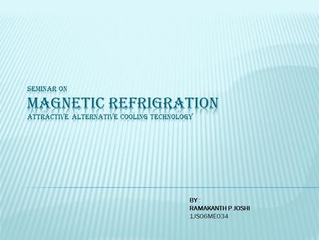 BY : RAMAKANTH P JOSHI 1JS06ME034. Magnetocaloric effect Principle Prototype : Ames lab & astronaut corp America Advantages of magnetic refrigeration.