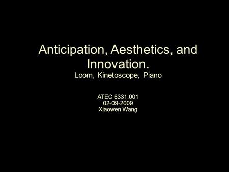 Anticipation, Aesthetics, and Innovation. Loom, Kinetoscope, Piano ATEC 6331.001 02-09-2009 Xiaowen Wang.