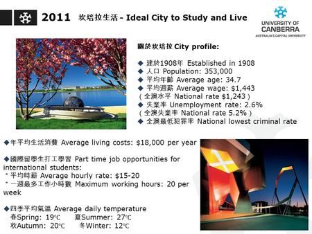 2011 關於坎培拉 City profile:  建於 1908 年 Established in 1908  人口 Population: 353,000  平均年齡 Average age: 34.7  平均週薪 Average wage: $1,443 （全澳水平 National rate.