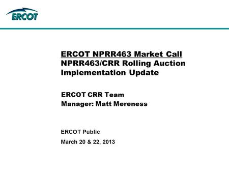 March 20 & 22, 2013 ERCOT Public ERCOT NPRR463 Market Call NPRR463/CRR Rolling Auction Implementation Update ERCOT CRR Team Manager: Matt Mereness.