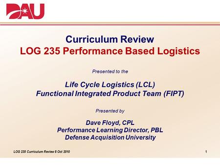 LOG 235 Curriculum Review 8 Oct 2010 Curriculum Review LOG 235 Performance Based Logistics Presented to the Life Cycle Logistics (LCL) Functional Integrated.