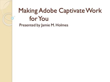 Making Adobe Captivate Work for You Presented by Jamie M. Holmes.