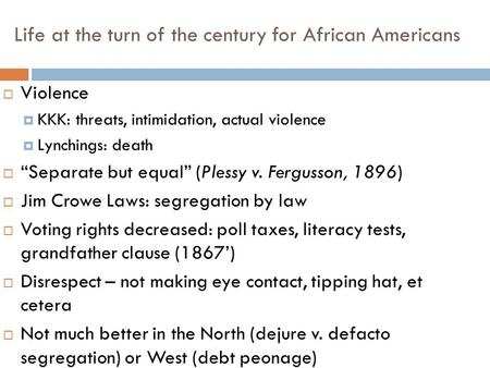 Life at the turn of the century for African Americans  Violence  KKK: threats, intimidation, actual violence  Lynchings: death  “Separate but equal”