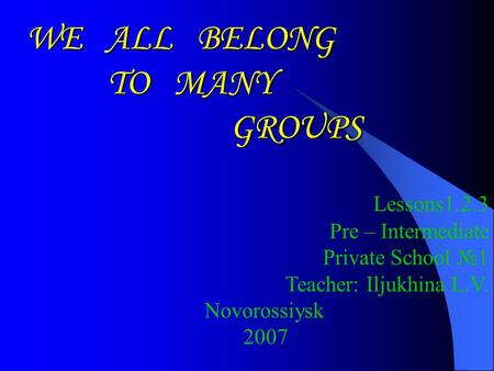 WE ALL BELONG TO MANY GROUPS GROUPS Lessons1.2.3 Pre – Intermediate Private School №1 Teacher: Iljukhina L.V. Novorossiysk 2007.