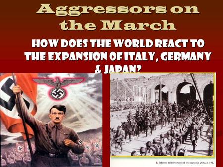Aggressors on the March How does the world react to the expansion of Italy, Germany & Japan?