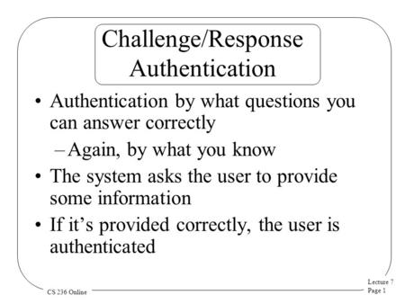 Lecture 7 Page 1 CS 236 Online Challenge/Response Authentication Authentication by what questions you can answer correctly –Again, by what you know The.