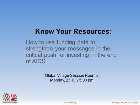 Washington D.C., USA, 22-27 July 2012www.aids2012.org Know Your Resources: How to use funding data to strengthen your messages in the critical push for.