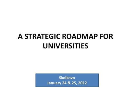 A STRATEGIC ROADMAP FOR UNIVERSITIES Skolkovo January 24 & 25, 2012.