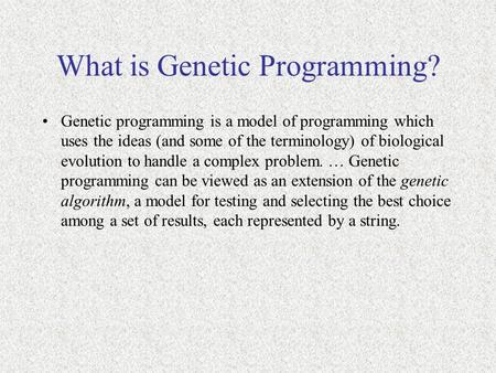 What is Genetic Programming? Genetic programming is a model of programming which uses the ideas (and some of the terminology) of biological evolution to.