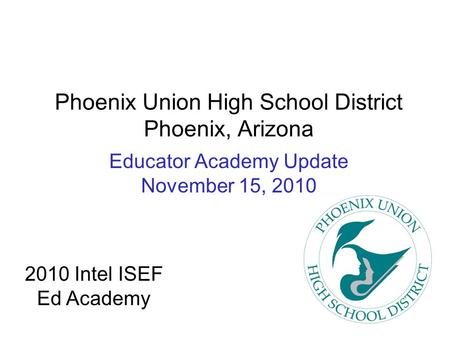 Phoenix Union High School District Phoenix, Arizona Educator Academy Update November 15, 2010 2010 Intel ISEF Ed Academy.
