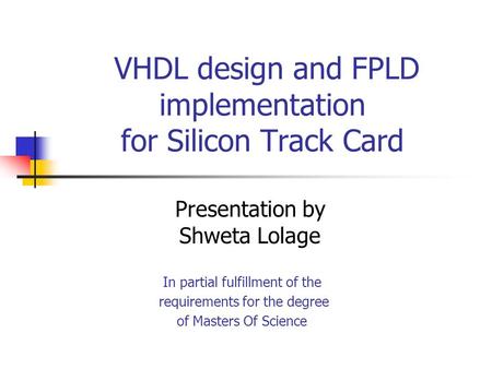VHDL design and FPLD implementation for Silicon Track Card Presentation by Shweta Lolage In partial fulfillment of the requirements for the degree of Masters.