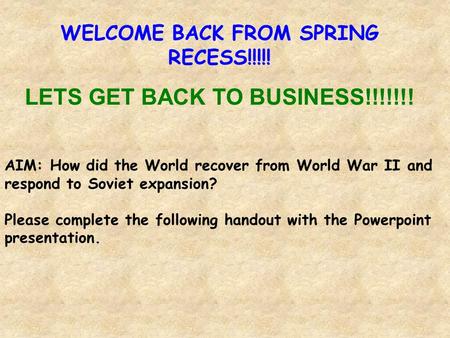 WELCOME BACK FROM SPRING RECESS!!!!! LETS GET BACK TO BUSINESS!!!!!!! AIM: How did the World recover from World War II and respond to Soviet expansion?