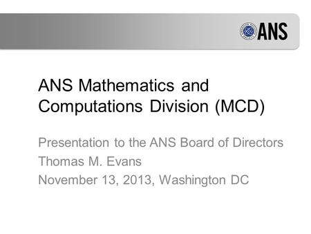ANS Mathematics and Computations Division (MCD) Presentation to the ANS Board of Directors Thomas M. Evans November 13, 2013, Washington DC.