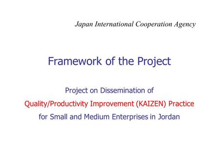 Framework of the Project Project on Dissemination of Quality/Productivity Improvement (KAIZEN) Practice for Small and Medium Enterprises in Jordan Japan.