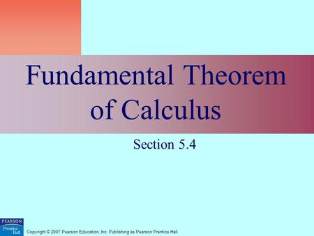 Copyright © 2007 Pearson Education, Inc. Publishing as Pearson Prentice Hall Fundamental Theorem of Calculus Section 5.4.