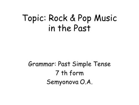 Topic: Rock & Pop Music in the Past Grammar: Past Simple Tense 7 th form Semyonova O.A.