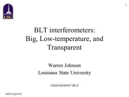LHO/August'04 1 BLT interferometers: Big, Low-temperature, and Transparent Warren Johnson Louisiana State University LIGO-G040407-00-Z.