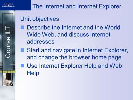 Course ILT The Internet and Internet Explorer Unit objectives Describe the Internet and the World Wide Web, and discuss Internet addresses Start and navigate.