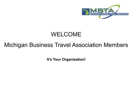WELCOME Michigan Business Travel Association Members It’s Your Organization!