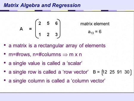 Matrix Algebra and Regression a matrix is a rectangular array of elements m=#rows, n=#columns  m x n a single value is called a ‘scalar’ a single row.