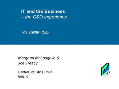 IT and the Business – the CSO experience MSIS 2009 - Oslo Margaret McLoughlin & Joe Treacy Central Statistics Office Ireland.