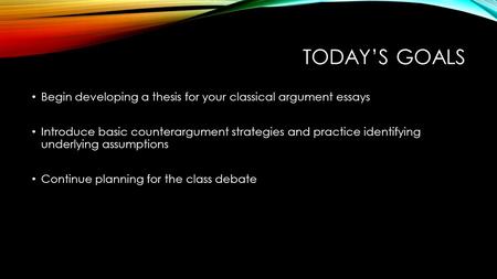 TODAY’S GOALS Begin developing a thesis for your classical argument essays Introduce basic counterargument strategies and practice identifying underlying.
