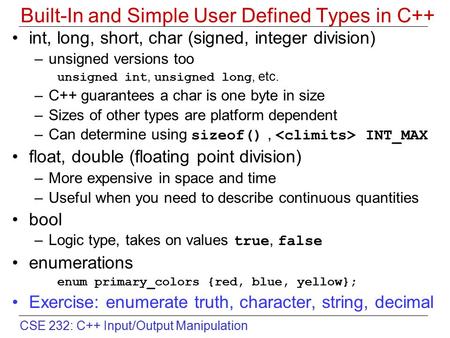CSE 232: C++ Input/Output Manipulation Built-In and Simple User Defined Types in C++ int, long, short, char (signed, integer division) –unsigned versions.