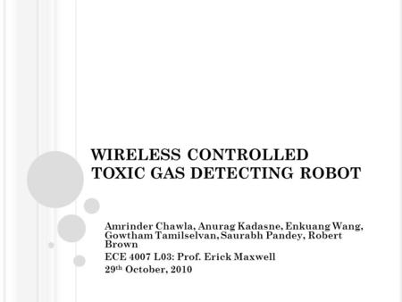 WIRELESS CONTROLLED TOXIC GAS DETECTING ROBOT Amrinder Chawla, Anurag Kadasne, Enkuang Wang, Gowtham Tamilselvan, Saurabh Pandey, Robert Brown ECE 4007.
