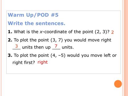 Warm Up/POD #5 Write the sentences. 1. What is the x-coordinate of the point (2, 3)? 2. To plot the point (3, 7) you would move right ___ units then up.