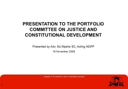 1 PRESENTATION TO THE PORTFOLIO COMMITTEE ON JUSTICE AND CONSTITUTIONAL DEVELOPMENT Presented by Adv. MJ Mpshe SC, Acting NDPP 19 November 2009.
